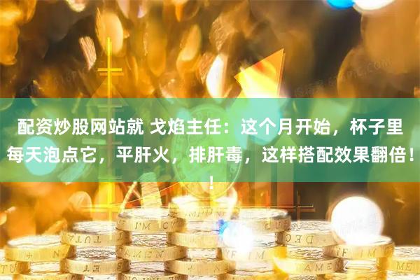 配资炒股网站就 戈焰主任：这个月开始，杯子里每天泡点它，平肝火，排肝毒，这样搭配效果翻倍！