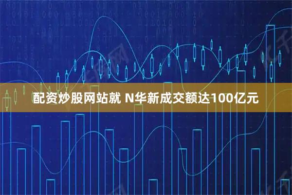 配资炒股网站就 N华新成交额达100亿元