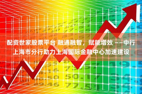 配资世家股票平台 融通融智，赋能增效 ——中行上海市分行助力上海国际金融中心加速建设