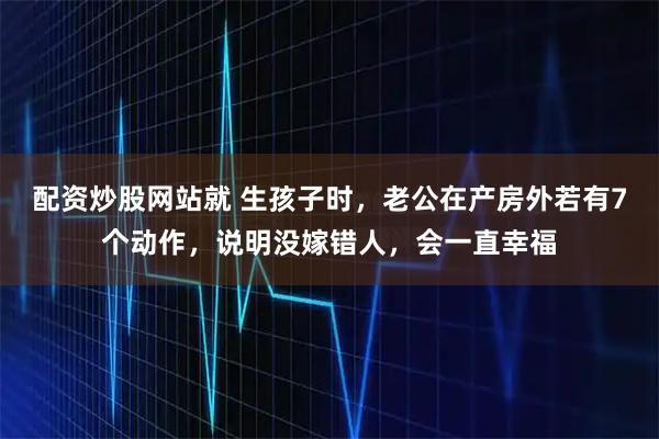 配资炒股网站就 生孩子时，老公在产房外若有7个动作，说明没嫁错人，会一直幸福