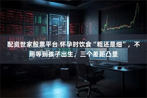 配资世家股票平台 怀孕时饮食“粗还是细”，不用等到孩子出生，三个差距凸显