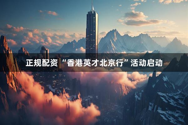 正规配资 “香港英才北京行”活动启动