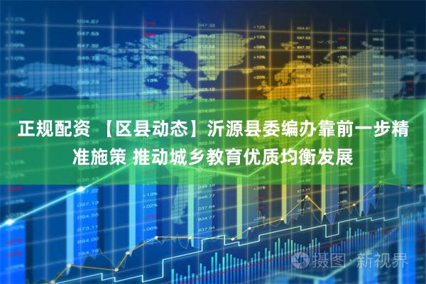 正规配资 【区县动态】沂源县委编办靠前一步精准施策 推动城乡教育优质均衡发展