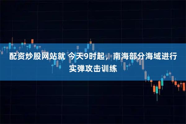 配资炒股网站就 今天9时起，南海部分海域进行实弹攻击训练