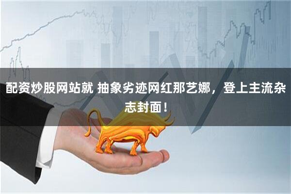 配资炒股网站就 抽象劣迹网红那艺娜，登上主流杂志封面！