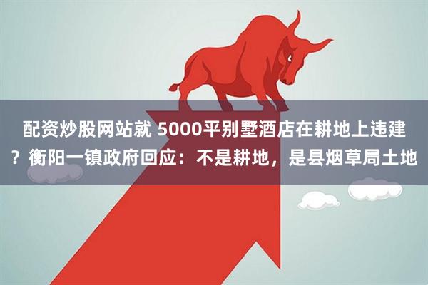 配资炒股网站就 5000平别墅酒店在耕地上违建？衡阳一镇政府回应：不是耕地，是县烟草局土地