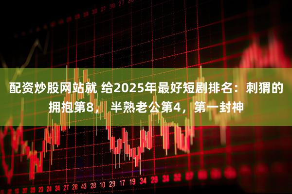 配资炒股网站就 给2025年最好短剧排名：刺猬的拥抱第8， 半熟老公第4，第一封神