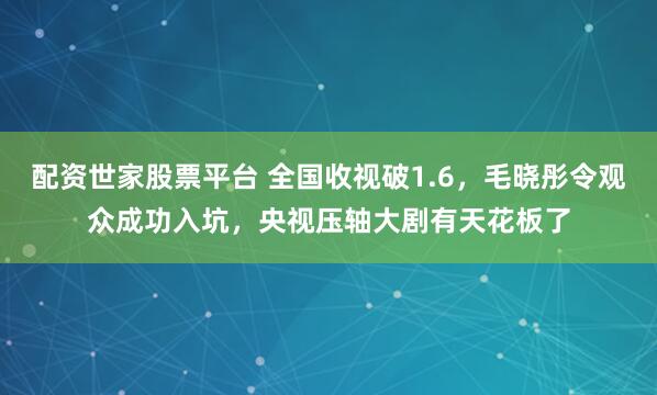 配资世家股票平台 全国收视破1.6，毛晓彤令观众成功入坑，央视压轴大剧有天花板了