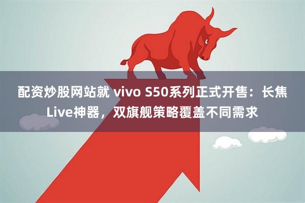 配资炒股网站就 vivo S50系列正式开售：长焦Live神器，双旗舰策略覆盖不同需求