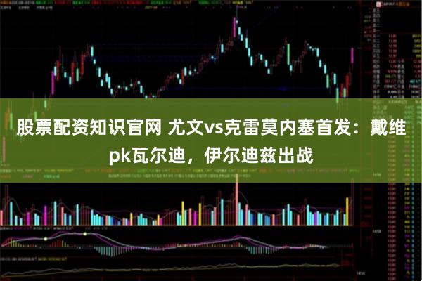 股票配资知识官网 尤文vs克雷莫内塞首发：戴维pk瓦尔迪，伊尔迪兹出战