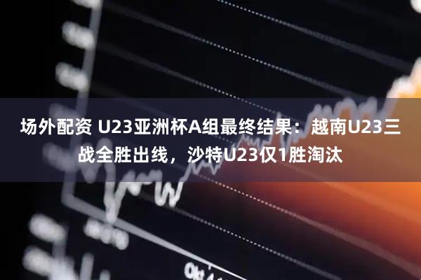 场外配资 U23亚洲杯A组最终结果：越南U23三战全胜出线，沙特U23仅1胜淘汰