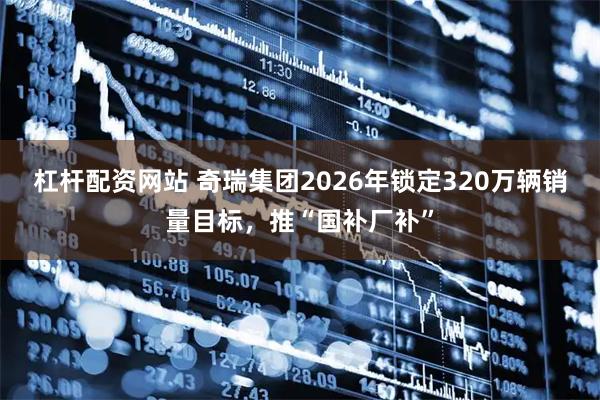 杠杆配资网站 奇瑞集团2026年锁定320万辆销量目标，推“国补厂补”