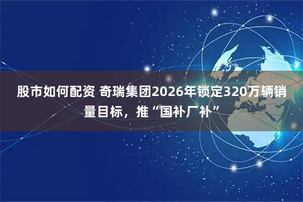 股市如何配资 奇瑞集团2026年锁定320万辆销量目标，推“国补厂补”