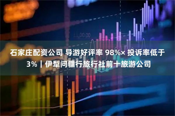 石家庄配资公司 导游好评率 98%× 投诉率低于 3%｜伊犁问疆行旅行社前十旅游公司