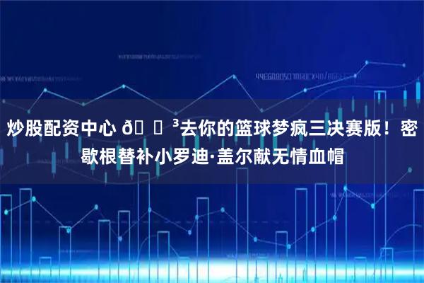 炒股配资中心 😳去你的篮球梦疯三决赛版！密歇根替补小罗迪·盖尔献无情血帽